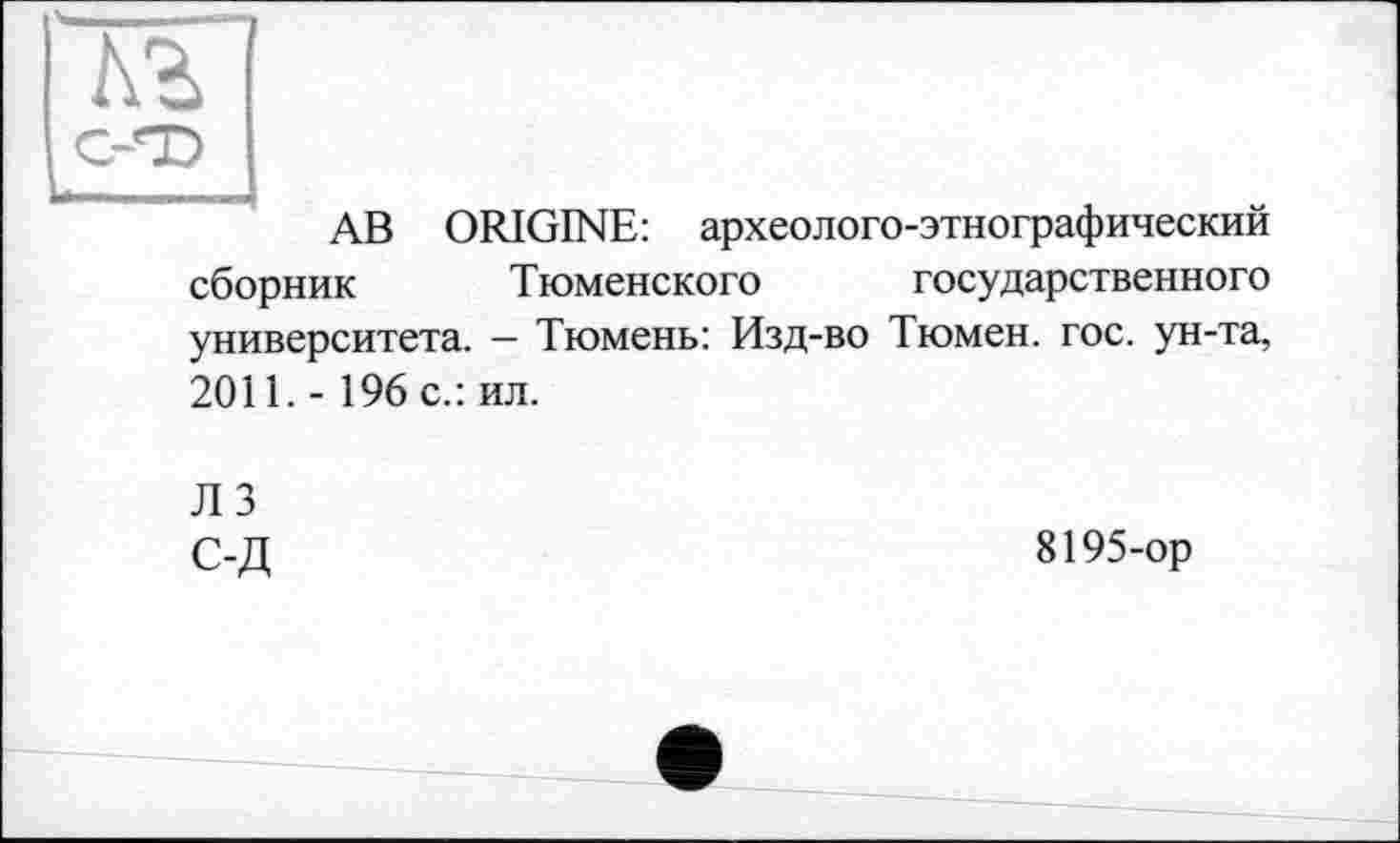 ﻿№
c-«i>
АВ ORIGINE: археолого-этнографический сборник Тюменского государственного университета. — Тюмень: Изд-во Тюмен. гос. ун-та, 2011.- 196 с.: ил.
ЛЗ с-д
8195-ор